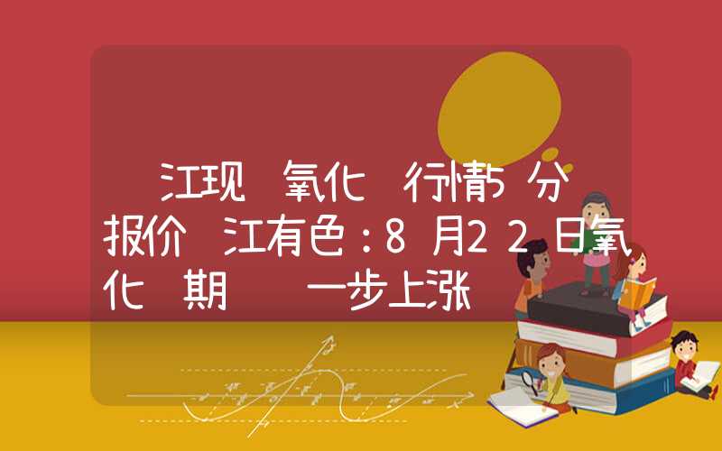 长江现货氧化铝行情5分钟报价长江有色：8月22日氧化铝期货进一步上涨