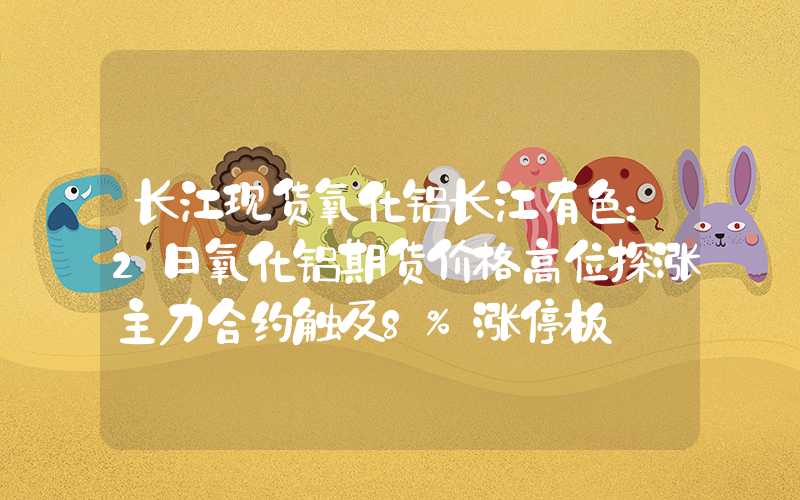 长江现货氧化铝长江有色：2日氧化铝期货价格高位探涨主力合约触及8%涨停板