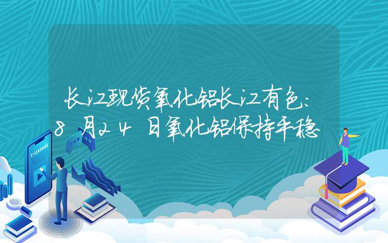 长江现货氧化铝长江有色：8月24日氧化铝保持平稳