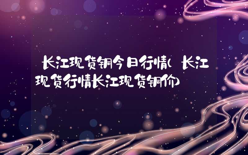 长江现货铜今日行情（长江现货行情长江现货铜价）