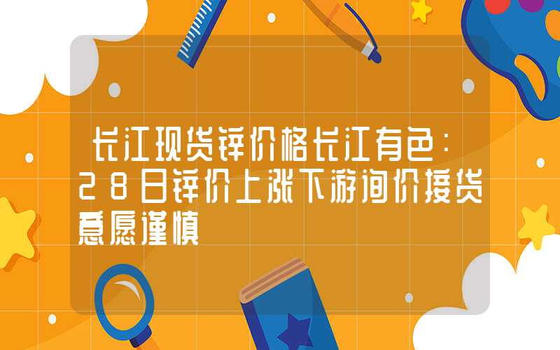 长江现货锌价格长江有色：28日锌价上涨下游询价接货意愿谨慎