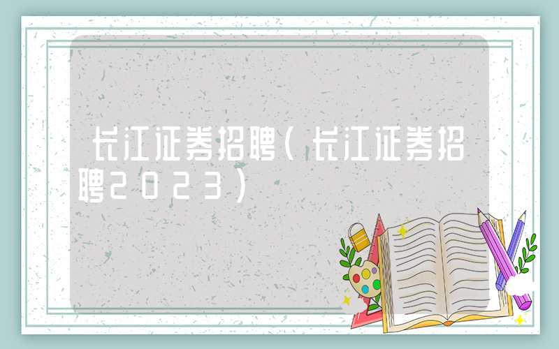 长江证券招聘（长江证券招聘2023）