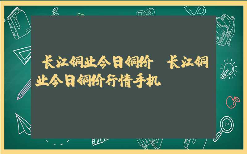 长江铜业今日铜价（长江铜业今日铜价行情手机）