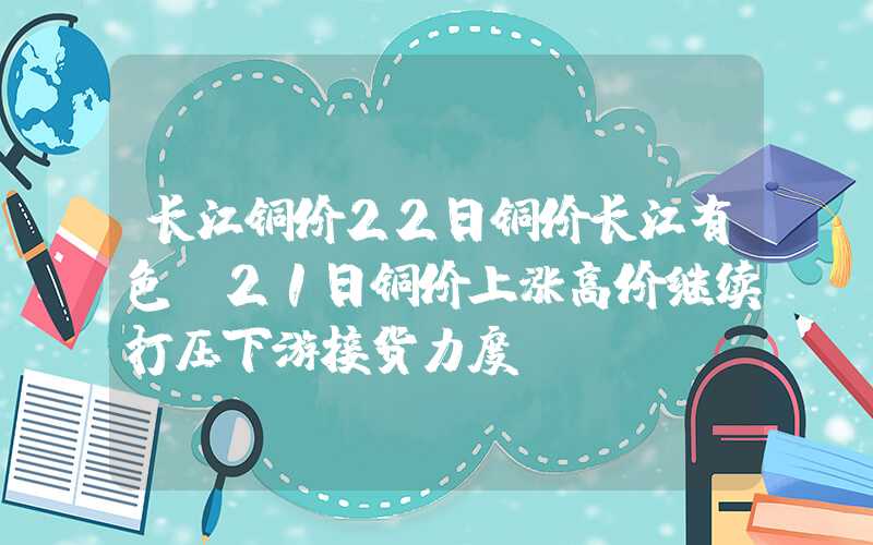 长江铜价22日铜价长江有色：21日铜价上涨高价继续打压下游接货力度