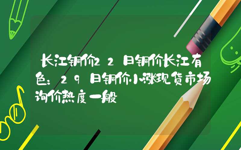 长江铜价22日铜价长江有色：29日铜价小涨现货市场询价热度一般