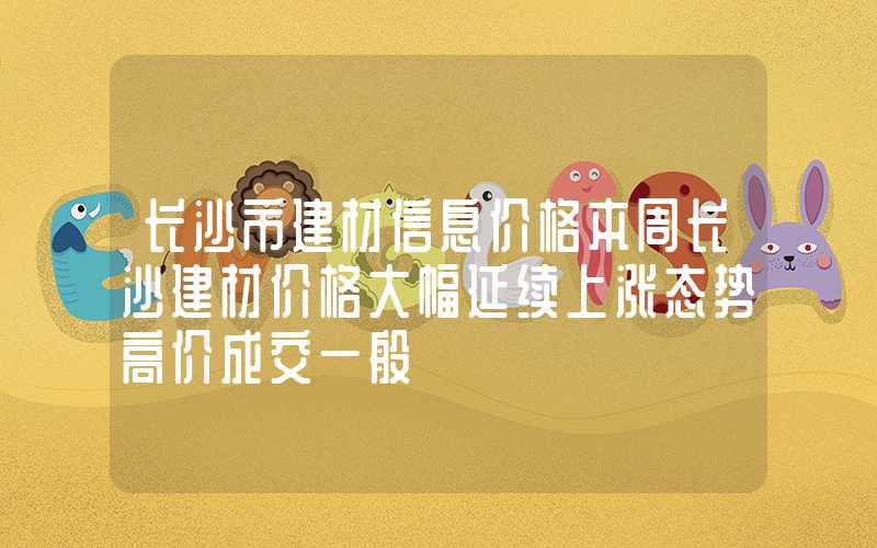 长沙市建材信息价格本周长沙建材价格大幅延续上涨态势高价成交一般