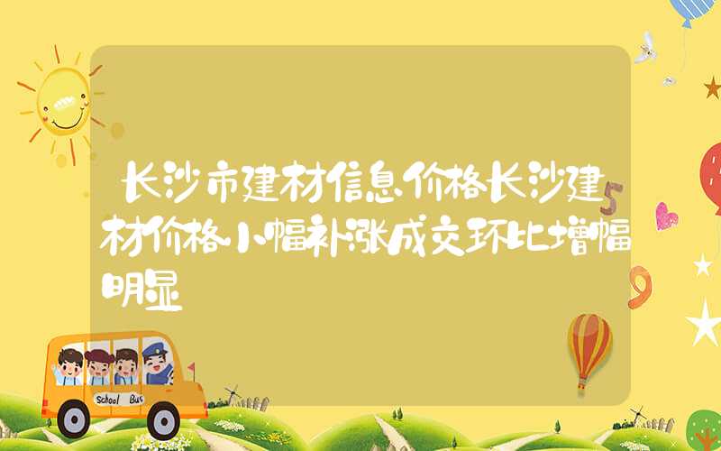 长沙市建材信息价格长沙建材价格小幅补涨成交环比增幅明显