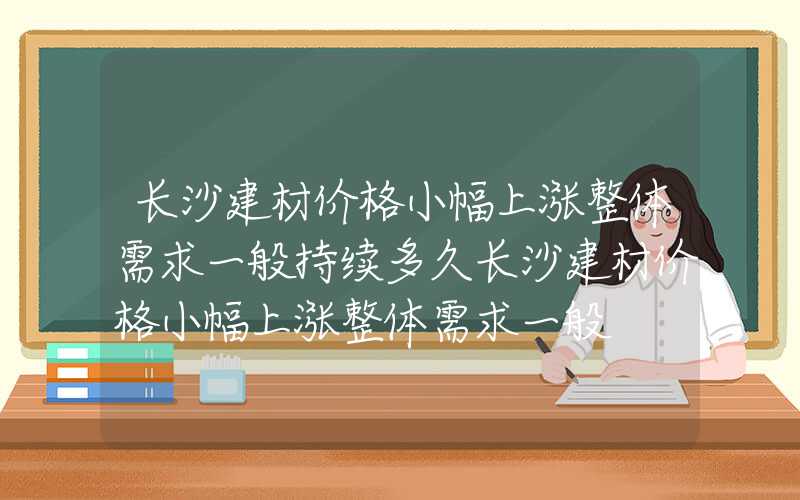 长沙建材价格小幅上涨整体需求一般持续多久长沙建材价格小幅上涨整体需求一般