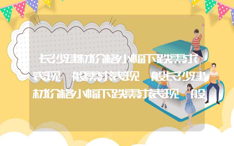 长沙建材价格小幅下跌需求表现一般需求表现一般长沙建材价格小幅下跌需求表现一般