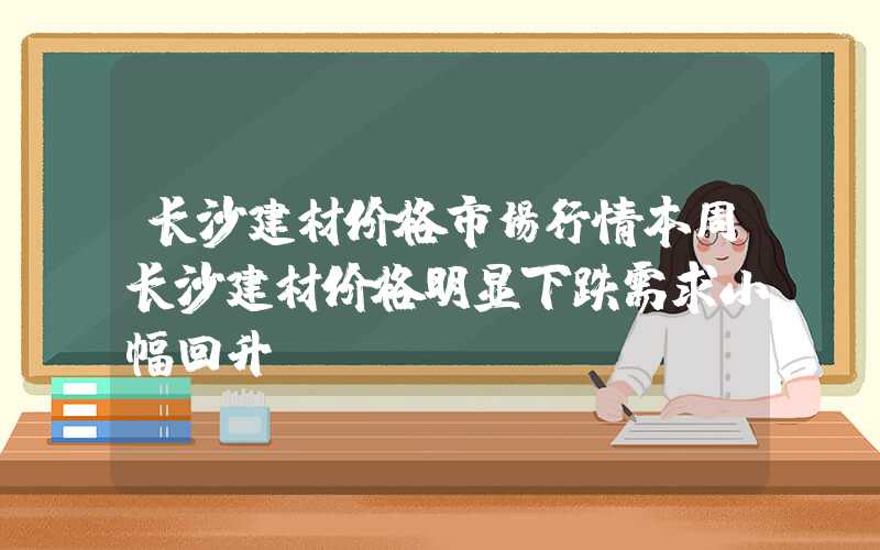 长沙建材价格市场行情本周长沙建材价格明显下跌需求小幅回升