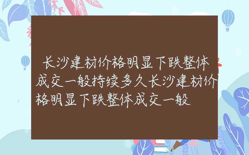 长沙建材价格明显下跌整体成交一般持续多久长沙建材价格明显下跌整体成交一般