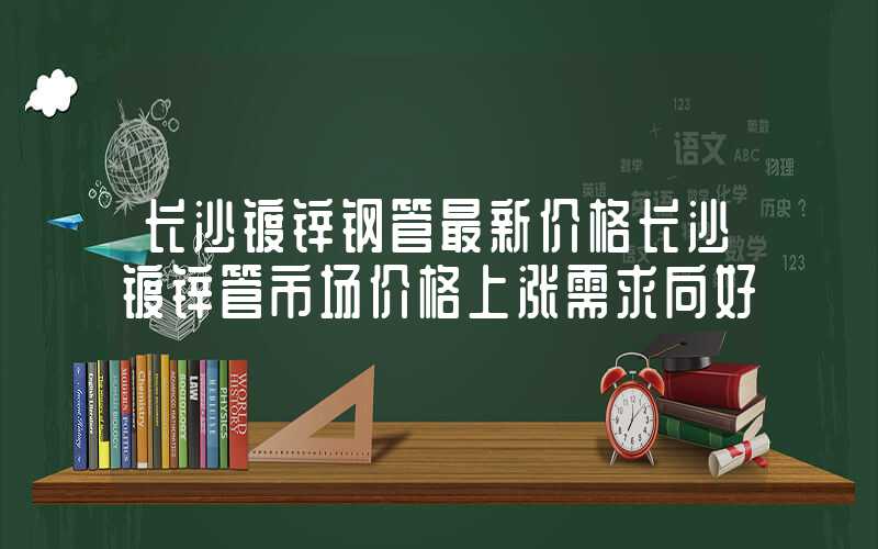 长沙镀锌钢管最新价格长沙镀锌管市场价格上涨需求向好