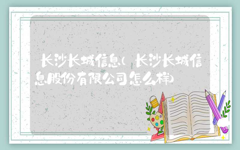 长沙长城信息（长沙长城信息股份有限公司怎么样）