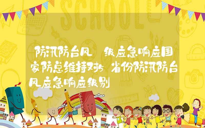 防汛防台风ⅳ级应急响应国家防总维持对5省份防汛防台风应急响应级别