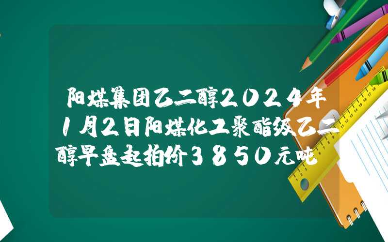 阳煤集团乙二醇2024年1月2日阳煤化工聚酯级乙二醇早盘起拍价3850元吨