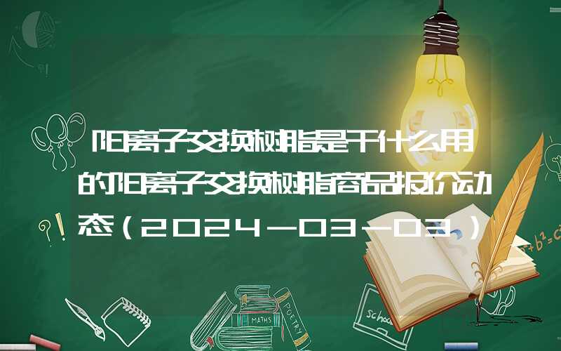 阳离子交换树脂是干什么用的阳离子交换树脂商品报价动态（2024-03-03）