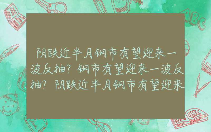 阴跌近半月钢市有望迎来一波反抽？钢市有望迎来一波反抽?阴跌近半月钢市有望迎来一波反抽？