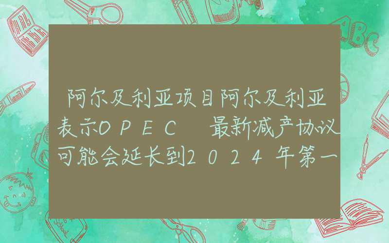 阿尔及利亚项目阿尔及利亚表示OPEC+最新减产协议可能会延长到2024年第一季度以后