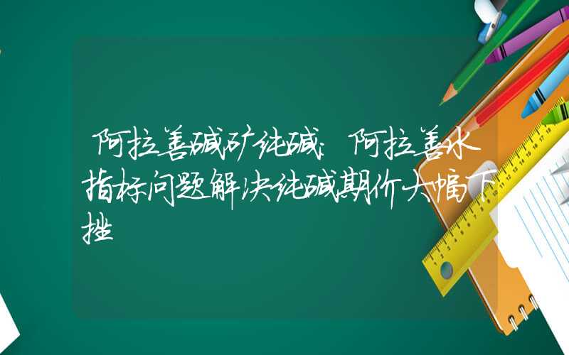 阿拉善碱矿纯碱：阿拉善水指标问题解决纯碱期价大幅下挫