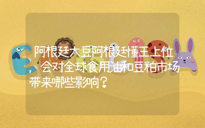 阿根廷大豆阿根廷懂王上位，会对全球食用油和豆粕市场带来哪些影响？