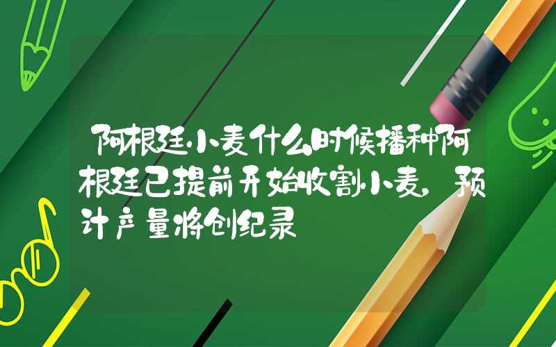 阿根廷小麦什么时候播种阿根廷已提前开始收割小麦，预计产量将创纪录