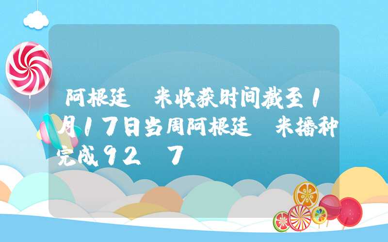 阿根廷玉米收获时间截至1月17日当周阿根廷玉米播种完成92.7%