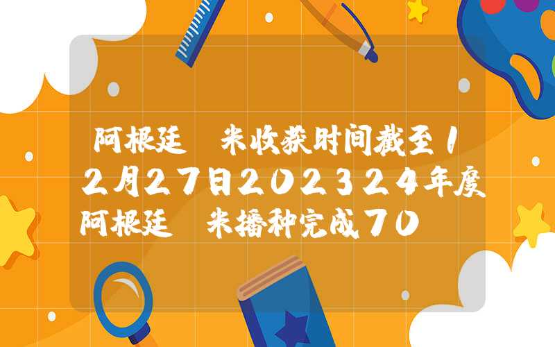 阿根廷玉米收获时间截至12月27日202324年度阿根廷玉米播种完成70%