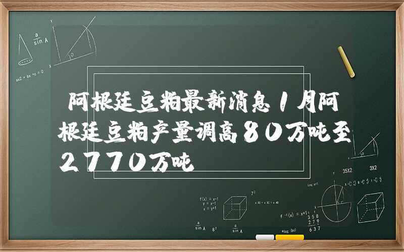 阿根廷豆粕最新消息1月阿根廷豆粕产量调高80万吨至2770万吨