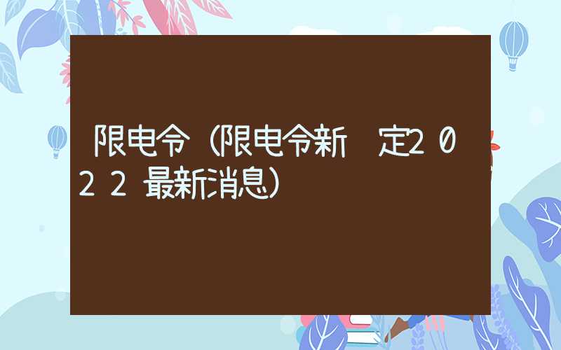 限电令（限电令新规定2022最新消息）