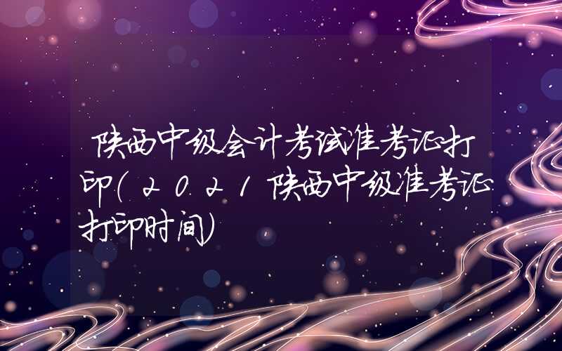 陕西中级会计考试准考证打印（2021陕西中级准考证打印时间）