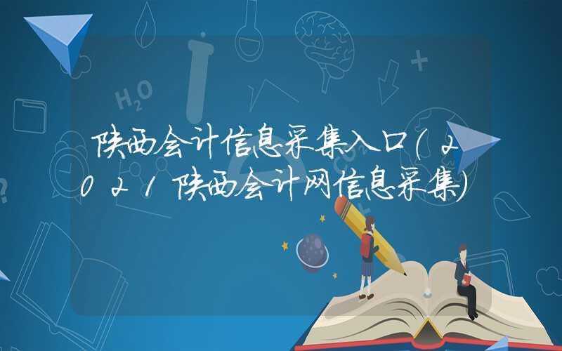 陕西会计信息采集入口（2021陕西会计网信息采集）