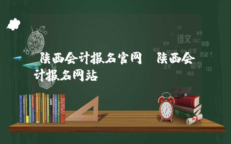 陕西会计报名官网（陕西会计报名网站）