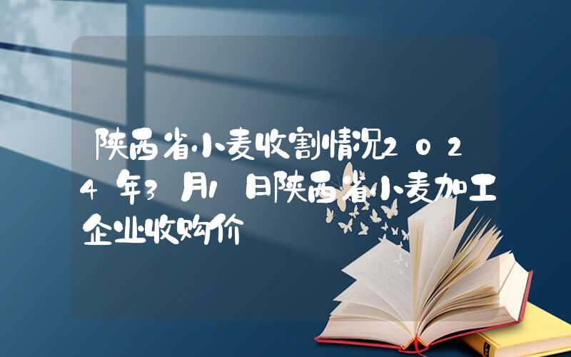 陕西省小麦收割情况2024年3月1日陕西省小麦加工企业收购价