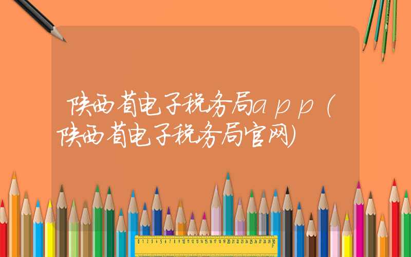 陕西省电子税务局app（陕西省电子税务局官网）