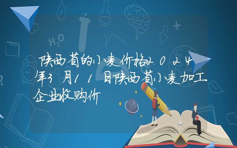 陕西省的小麦价格2024年3月11日陕西省小麦加工企业收购价