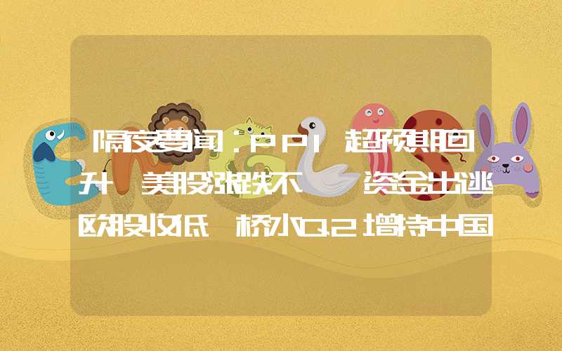 隔夜要闻：PPI超预期回升 美股涨跌不一 资金出逃欧股收低 桥水Q2增持中国ETF 巴菲特西方石油“躺赢”