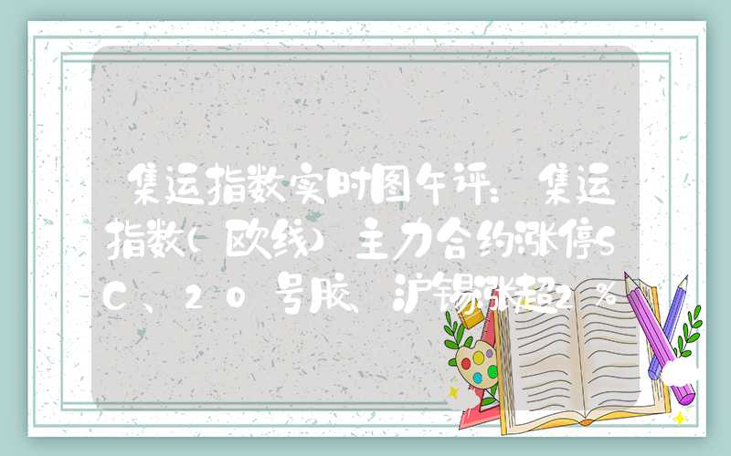 集运指数实时图午评：集运指数（欧线）主力合约涨停SC、20号胶、沪锡涨超2%