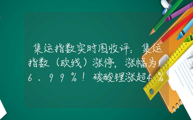 集运指数实时图收评：集运指数（欧线）涨停，涨幅为16.99%！碳酸锂涨超4%