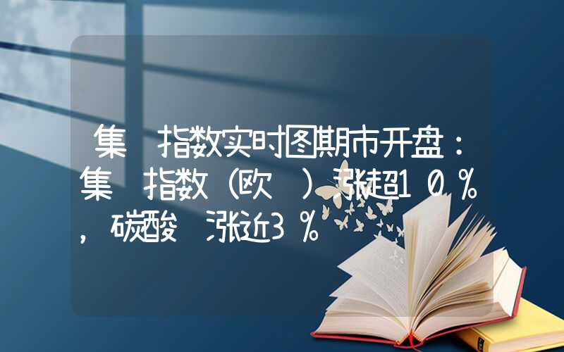 集运指数实时图期市开盘：集运指数（欧线）涨超10%，碳酸锂涨近3%