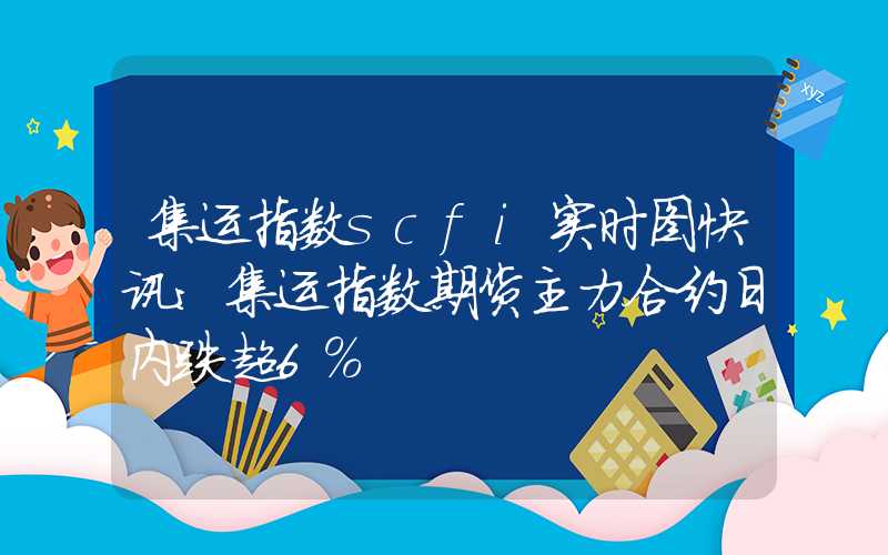 集运指数scfi实时图快讯：集运指数期货主力合约日内跌超6%