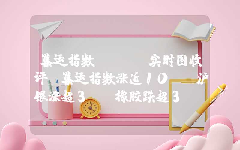 集运指数scfi实时图收评：集运指数涨近10%，沪银涨超3%，橡胶跌超3%