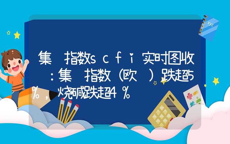 集运指数scfi实时图收评：集运指数（欧线）跌超5%，烧碱跌超4%