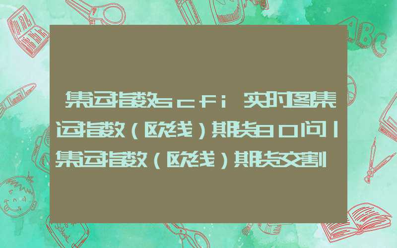 集运指数scfi实时图集运指数（欧线）期货80问｜集运指数（欧线）期货交割