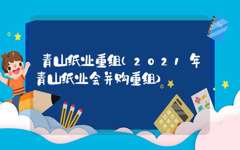 青山纸业重组（2021年青山纸业会并购重组）