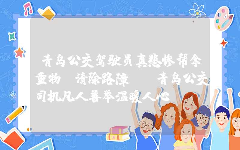 青岛公交驾驶员真悲惨帮拿重物、清除路障……青岛公交司机凡人善举温暖人心