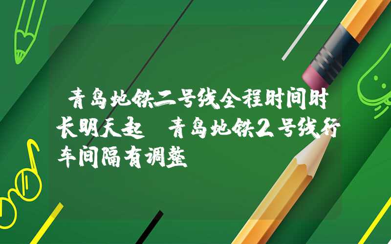 青岛地铁二号线全程时间时长明天起，青岛地铁2号线行车间隔有调整！