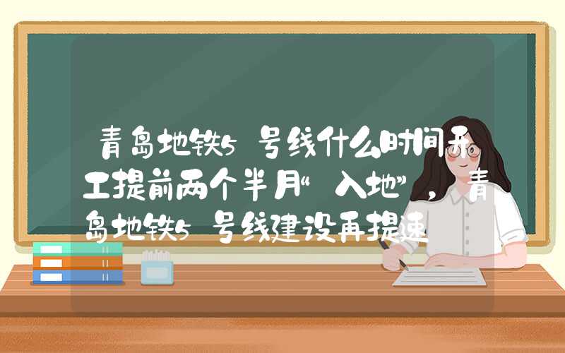 青岛地铁5号线什么时间开工提前两个半月“入地”，青岛地铁5号线建设再提速