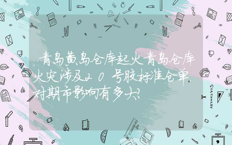 青岛黄岛仓库起火青岛仓库火灾涉及20号胶标准仓单，对期市影响有多大？