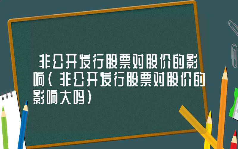 非公开发行股票对股价的影响（非公开发行股票对股价的影响大吗）