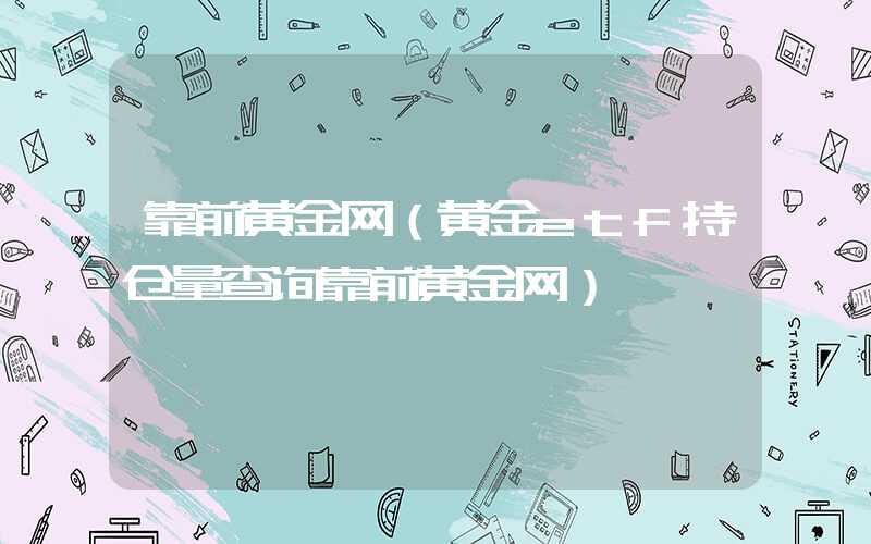 靠前黄金网（黄金etf持仓量查询靠前黄金网）